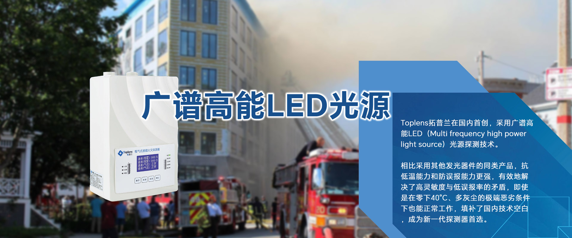 Toplens拓普蘭在國(guó)內(nèi)采用廣譜高能LED(Multi frequencyhigh powerlightsource)光源探測(cè)技術(shù)。

比采用激光的同類探測(cè)器靈敏度更高、并有效地解決了高靈敏度與低誤報(bào)率的矛盾。

即使是在零下40℃、多灰塵的極端惡劣條件下也能正常工作.